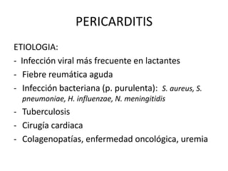 PERICARDITIS
ETIOLOGIA:
- Infección viral más frecuente en lactantes
- Fiebre reumática aguda
- Infección bacteriana (p. purulenta): S. aureus, S.
pneumoniae, H. influenzae, N. meningitidis
- Tuberculosis
- Cirugía cardiaca
- Colagenopatías, enfermedad oncológica, uremia
 