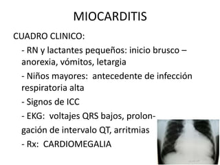 MIOCARDITIS
CUADRO CLINICO:
- RN y lactantes pequeños: inicio brusco –
anorexia, vómitos, letargia
- Niños mayores: antecedente de infección
respiratoria alta
- Signos de ICC
- EKG: voltajes QRS bajos, prolon-
gación de intervalo QT, arritmias
- Rx: CARDIOMEGALIA
 