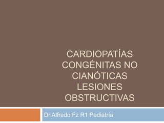 CARDIOPATÍAS
CONGÉNITAS NO
CIANÓTICAS
LESIONES
OBSTRUCTIVAS
Dr.Alfredo Fz R1 Pediatría
 