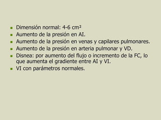    Dimensión normal: 4-6 cm²
   Aumento de la presión en AI.
   Aumento de la presión en venas y capilares pulmonares.
   Aumento de la presión en arteria pulmonar y VD.
   Disnea: por aumento del flujo o incremento de la FC, lo
    que aumenta el gradiente entre AI y VI.
   VI con parámetros normales.
 