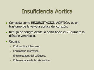 Insuficiencia Aortica
   Conocida como REGURGITACION AORTICA, es un
    trastorno de la válvula aortica del corazón.
   Reflujo de sangre desde la aorta hacia el VI durante la
    diástole ventricular.
   Causas:
       Endocarditis infecciosa.
       Cardiopatía reumática.
       Enfermedades del colágeno.
       Enfermedades de la raíz aortica.
 