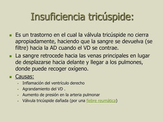 Insuficiencia tricúspide:
   Es un trastorno en el cual la válvula tricúspide no cierra
    apropiadamente, haciendo que la sangre se devuelva (se
    filtre) hacia la AD cuando el VD se contrae.
   La sangre retrocede hacia las venas principales en lugar
    de desplazarse hacia delante y llegar a los pulmones,
    donde puede recoger oxígeno.
   Causas:
       Inflamación del ventrículo derecho
       Agrandamiento del VD .
       Aumento de presión en la arteria pulmonar
       Válvula tricúspide dañada (por una fiebre reumática)
 