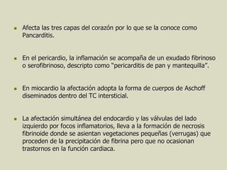    Afecta las tres capas del corazón por lo que se la conoce como
    Pancarditis.


   En el pericardio, la inflamación se acompaña de un exudado fibrinoso
    o serofibrinoso, descripto como “pericarditis de pan y mantequilla”.


   En miocardio la afectación adopta la forma de cuerpos de Aschoff
    diseminados dentro del TC intersticial.


   La afectación simultánea del endocardio y las válvulas del lado
    izquierdo por focos inflamatorios, lleva a la formación de necrosis
    fibrinoide donde se asientan vegetaciones pequeñas (verrugas) que
    proceden de la precipitación de fibrina pero que no ocasionan
    trastornos en la función cardiaca.
 