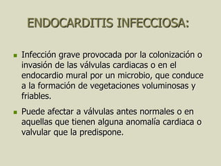 ENDOCARDITIS INFECCIOSA:

   Infección grave provocada por la colonización o
    invasión de las válvulas cardiacas o en el
    endocardio mural por un microbio, que conduce
    a la formación de vegetaciones voluminosas y
    friables.
   Puede afectar a válvulas antes normales o en
    aquellas que tienen alguna anomalía cardiaca o
    valvular que la predispone.
 