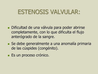 ESTENOSIS VALVULAR:

   Dificultad de una válvula para poder abrirse
    completamente, con lo que dificulta el flujo
    anterógrado de la sangre.
   Se debe generalmente a una anomalía primaria
    de las cúspides (congénito).
   Es un proceso crónico.
 