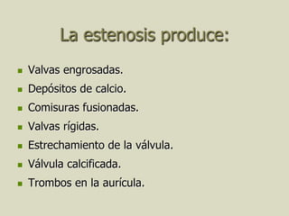 La estenosis produce:
   Valvas engrosadas.
   Depósitos de calcio.
   Comisuras fusionadas.
   Valvas rígidas.
   Estrechamiento de la válvula.
   Válvula calcificada.
   Trombos en la aurícula.
 