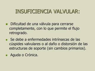 INSUFICIENCIA VALVULAR:

    Dificultad de una válvula para cerrarse
    completamente, con lo que permite el flujo
    retrogrado.
    Se debe a enfermedades intrínsecas de las
    cúspides valvulares o al daño o distorsión de las
    estructuras de soporte (sin cambios primarios).
   Aguda o Crónica.
 