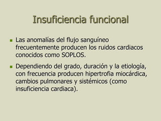 Insuficiencia funcional
   Las anomalías del flujo sanguíneo
    frecuentemente producen los ruidos cardiacos
    conocidos como SOPLOS.
   Dependiendo del grado, duración y la etiología,
    con frecuencia producen hipertrofia miocárdica,
    cambios pulmonares y sistémicos (como
    insuficiencia cardiaca).
 