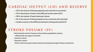 C A R DI A C O U T P U T ( C O ) A N D R E S E RV E
CO is the amount of blood pumped by each ventricle in one minute
CO is the product of heart rate (HR) and stroke volume (SV)
HR is the number of heart beats per minute
SV is the amount of blood pumped out by a ventricle with each beat
Cardiac reserve is the difference between resting and maximal CO
S T R OK E V OLUM E ( S V )
Determined by extent of venous return and by sympathetic activity
– Influenced by two types of controls
• Intrinsic control
• Extrinsic control
– Both controls increase stroke volume by increasing strength of heart contraction
 