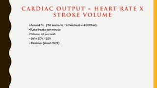 C A R DI A C O U T P U T = H E A RT R AT E X
S T R OK E V OLUM E
• Around 5L : (70 beats/m ´ 70 ml/beat = 4900 ml)
• Rate: beats per minute
• Volume: ml per beat
– SV = EDV - ESV
– Residual (about 50%)
 