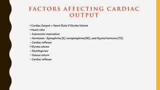 FA C TORS A F F E C T I NG C A R DI A C
O U T P U T
• Cardiac Output = Heart Rate X Stroke Volume
• Heart rate
– Autonomic innervation
– Hormones - Epinephrine (E), norepinephrine(NE), and thyroid hormone (T3)
– Cardiac reflexes
• Stroke volume
– Starlings law
– Venous return
– Cardiac reflexes
 