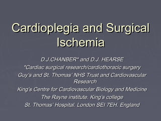 Cardioplegia and SurgicalCardioplegia and Surgical
IschemiaIschemia
D.J.CHANBER* and D.J. HEARSED.J.CHANBER* and D.J. HEARSE
*Cardiac surgical research/cardiothoracic surgery*Cardiac surgical research/cardiothoracic surgery
Guy’s and St. Thomas’ NHS Trust and CardiovascularGuy’s and St. Thomas’ NHS Trust and Cardiovascular
ResearchResearch
King’s Centre for Cardiovascular Biology and MedicineKing’s Centre for Cardiovascular Biology and Medicine
The Rayne institute. King’s collegeThe Rayne institute. King’s college
St. Thomas’ Hospital. London SEI 7EH. EnglandSt. Thomas’ Hospital. London SEI 7EH. England
 