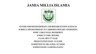 JAMIA MILLIA ISLAMIA
CENTRE FOR PHYSIOTHERAPY AND REHABILITATION SCIENCES
SUBJECT: PHYSIOTHERAPY IN CARDIOPULMONARY CONDITIONS
TOPIC: CHEST WALL DEFORMITY
SUBJECT CODE: BPT(402)
CLASS: BPT 4TH YEAR
PRESENTATION DATE: 31.12.2020
SUBMITTED TO: DR. JAMALALI MOIZ
SUBMITTED BY: SAMEERA FAIZVI
 