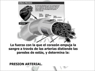 La fuerza con la que el corazón empuja la sangre a través de las arterias distiende las paredes de estás, y determina la: PRESION ARTERIAL.  