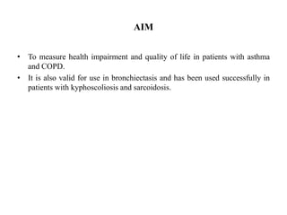 AIM
• To measure health impairment and quality of life in patients with asthma
and COPD.
• It is also valid for use in bronchiectasis and has been used successfully in
patients with kyphoscoliosis and sarcoidosis.
 