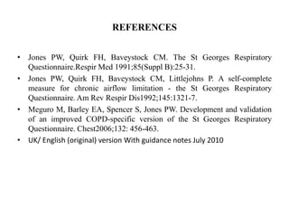 REFERENCES
• Jones PW, Quirk FH, Baveystock CM. The St Georges Respiratory
Questionnaire.Respir Med 1991;85(Suppl B):25-31.
• Jones PW, Quirk FH, Baveystock CM, Littlejohns P. A self-complete
measure for chronic airflow limitation - the St Georges Respiratory
Questionnaire. Am Rev Respir Dis1992;145:1321-7.
• Meguro M, Barley EA, Spencer S, Jones PW. Development and validation
of an improved COPD-specific version of the St Georges Respiratory
Questionnaire. Chest2006;132: 456-463.
• UK/ English (original) version With guidance notes July 2010
 