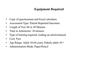 Equipment Required
• Copy of questionnaire and Excel calculator.
• Assessment Type: Patient Reported Outcomes
• Length of Test: 06 to 30 Minutes
• Time to Administer: 10 minutes
• Type of training required: reading an article/manual
• Cost: Free
• Age Range: Adult 18-64 years; Elderly adult: 65+
• Administration Mode: Paper/Pencil
 