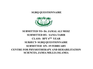 SGRQ QUESTIONNAIRE
SUBMITTED TO- Dr. JAMALALI MOIZ
SUBMITTED BY- SANIA TABIR
CLASS- BPT 4TH YEAR
SUBJECT- SGRQ QUESTIONNAIRE
SUBMITTED ON- 19 FEBRUARY
CENTRE FOR PHYSIOTHERAPYAND REHABILITATION
SCIENCES, JAMIA MILLIA ISLAMIA
 