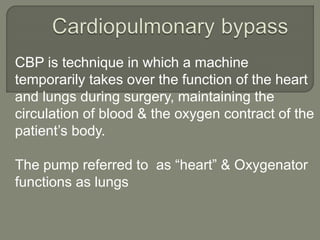 CBP is technique in which a machine
temporarily takes over the function of the heart
and lungs during surgery, maintaining the
circulation of blood & the oxygen contract of the
patient’s body.
The pump referred to as “heart” & Oxygenator
functions as lungs
 