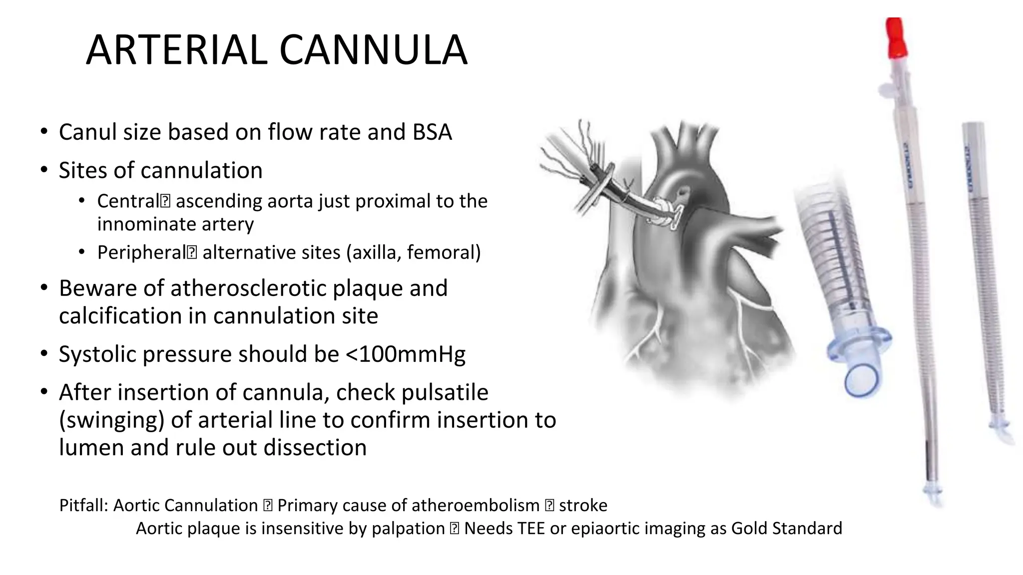 ARTERIAL CANNULA
• Canul size based on flow rate and BSA
• Sites of cannulation
• Central🡪 ascending aorta just proximal to the
innominate artery
• Peripheral🡪 alternative sites (axilla, femoral)
• Beware of atherosclerotic plaque and
calcification in cannulation site
• Systolic pressure should be <100mmHg
• After insertion of cannula, check pulsatile
(swinging) of arterial line to confirm insertion to
lumen and rule out dissection
Pitfall: Aortic Cannulation 🡪 Primary cause of atheroembolism 🡪 stroke
Aortic plaque is insensitive by palpation 🡪 Needs TEE or epiaortic imaging as Gold Standard
 