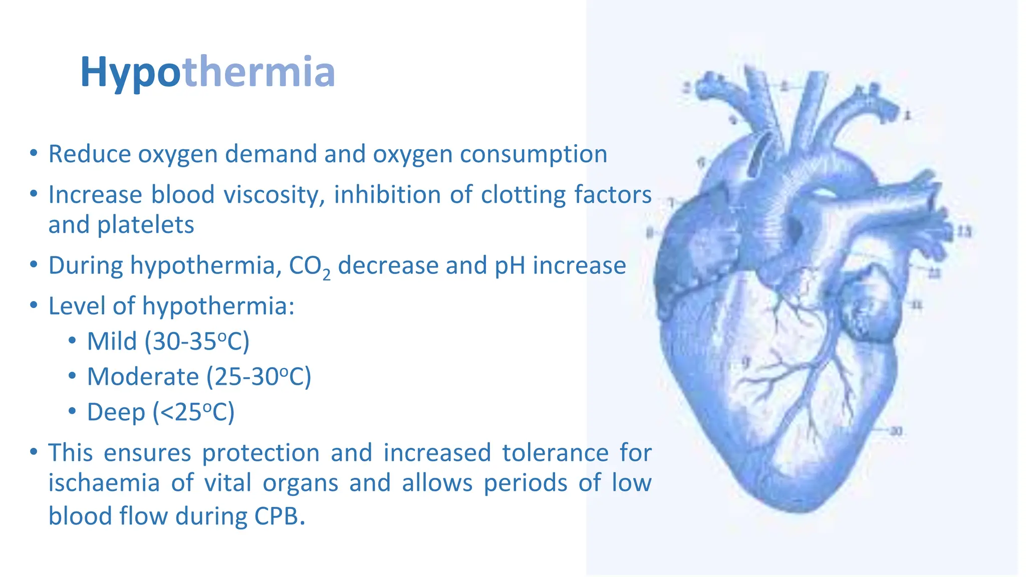 Hypothermia
• Reduce oxygen demand and oxygen consumption
• Increase blood viscosity, inhibition of clotting factors
and platelets
• During hypothermia, CO2 decrease and pH increase
• Level of hypothermia:
• Mild (30-35oC)
• Moderate (25-30oC)
• Deep (<25oC)
• This ensures protection and increased tolerance for
ischaemia of vital organs and allows periods of low
blood flow during CPB.
 