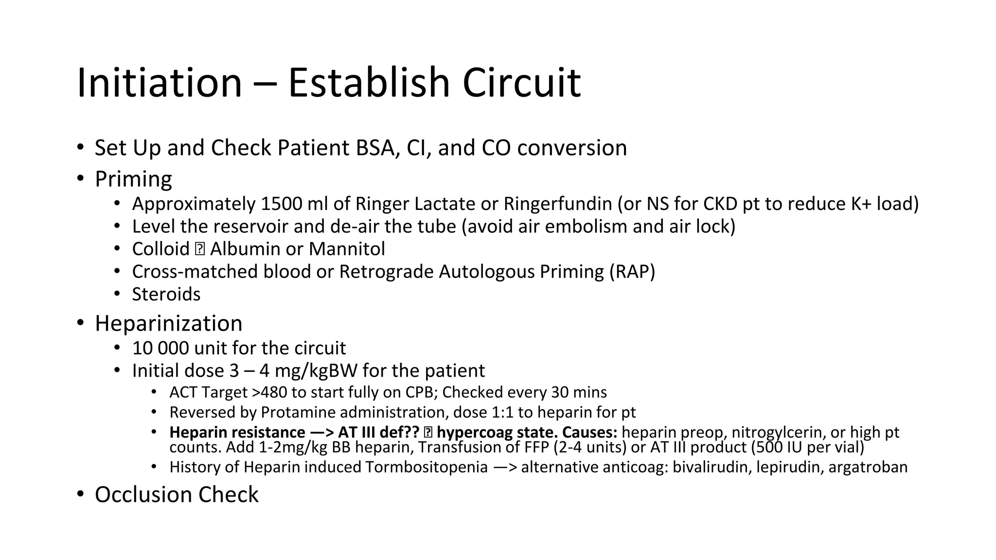 Initiation – Establish Circuit
• Set Up and Check Patient BSA, CI, and CO conversion
• Priming
• Approximately 1500 ml of Ringer Lactate or Ringerfundin (or NS for CKD pt to reduce K+ load)
• Level the reservoir and de-air the tube (avoid air embolism and air lock)
• Colloid 🡪 Albumin or Mannitol
• Cross-matched blood or Retrograde Autologous Priming (RAP)
• Steroids
• Heparinization
• 10 000 unit for the circuit
• Initial dose 3 – 4 mg/kgBW for the patient
• ACT Target >480 to start fully on CPB; Checked every 30 mins
• Reversed by Protamine administration, dose 1:1 to heparin for pt
• Heparin resistance —> AT III def?? 🡪 hypercoag state. Causes: heparin preop, nitrogylcerin, or high pt
counts. Add 1-2mg/kg BB heparin, Transfusion of FFP (2-4 units) or AT III product (500 IU per vial)
• History of Heparin induced Tormbositopenia —> alternative anticoag: bivalirudin, lepirudin, argatroban
• Occlusion Check
 