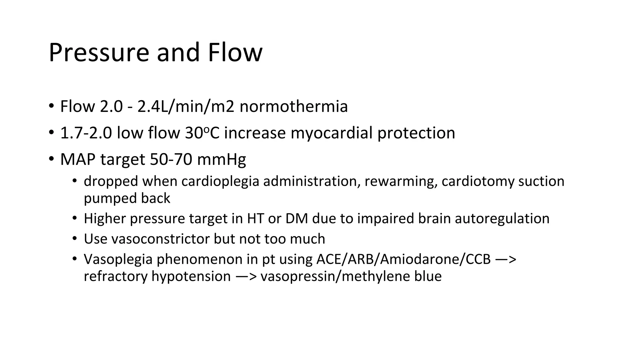 Pressure and Flow
• Flow 2.0 - 2.4L/min/m2 normothermia
• 1.7-2.0 low flow 30oC increase myocardial protection
• MAP target 50-70 mmHg
• dropped when cardioplegia administration, rewarming, cardiotomy suction
pumped back
• Higher pressure target in HT or DM due to impaired brain autoregulation
• Use vasoconstrictor but not too much
• Vasoplegia phenomenon in pt using ACE/ARB/Amiodarone/CCB —>
refractory hypotension —> vasopressin/methylene blue
 
