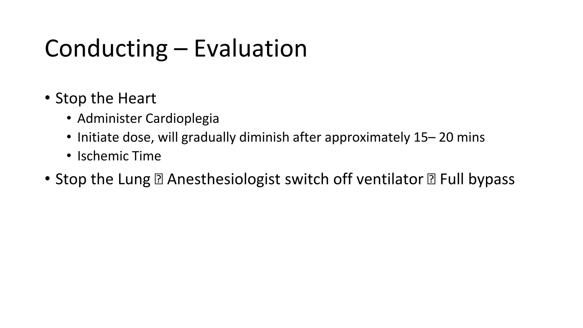 Conducting – Evaluation
• Stop the Heart
• Administer Cardioplegia
• Initiate dose, will gradually diminish after approximately 15– 20 mins
• Ischemic Time
• Stop the Lung 🡪 Anesthesiologist switch off ventilator 🡪 Full bypass
 