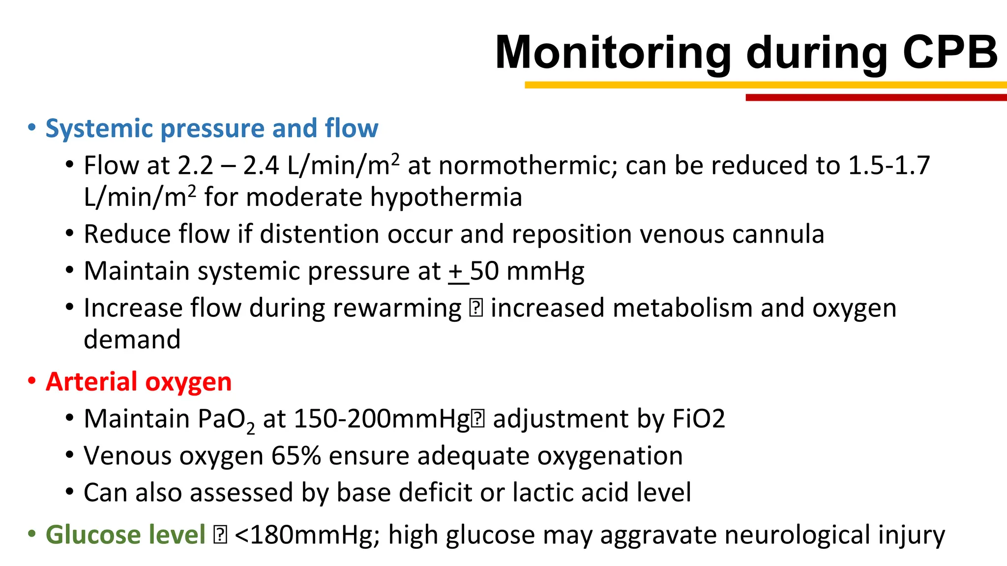 Monitoring during CPB
• Systemic pressure and flow
• Flow at 2.2 – 2.4 L/min/m2 at normothermic; can be reduced to 1.5-1.7
L/min/m2 for moderate hypothermia
• Reduce flow if distention occur and reposition venous cannula
• Maintain systemic pressure at + 50 mmHg
• Increase flow during rewarming 🡪 increased metabolism and oxygen
demand
• Arterial oxygen
• Maintain PaO2 at 150-200mmHg🡪 adjustment by FiO2
• Venous oxygen 65% ensure adequate oxygenation
• Can also assessed by base deficit or lactic acid level
• Glucose level 🡪 <180mmHg; high glucose may aggravate neurological injury
 