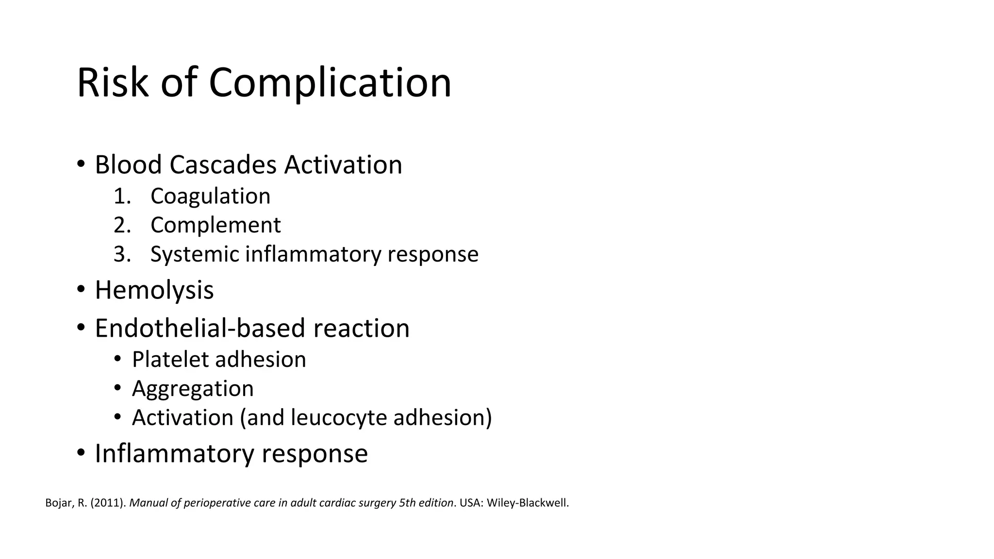 Risk of Complication
• Blood Cascades Activation
1. Coagulation
2. Complement
3. Systemic inflammatory response
• Hemolysis
• Endothelial-based reaction
• Platelet adhesion
• Aggregation
• Activation (and leucocyte adhesion)
• Inflammatory response
Bojar, R. (2011). Manual of perioperative care in adult cardiac surgery 5th edition. USA: Wiley-Blackwell.
 