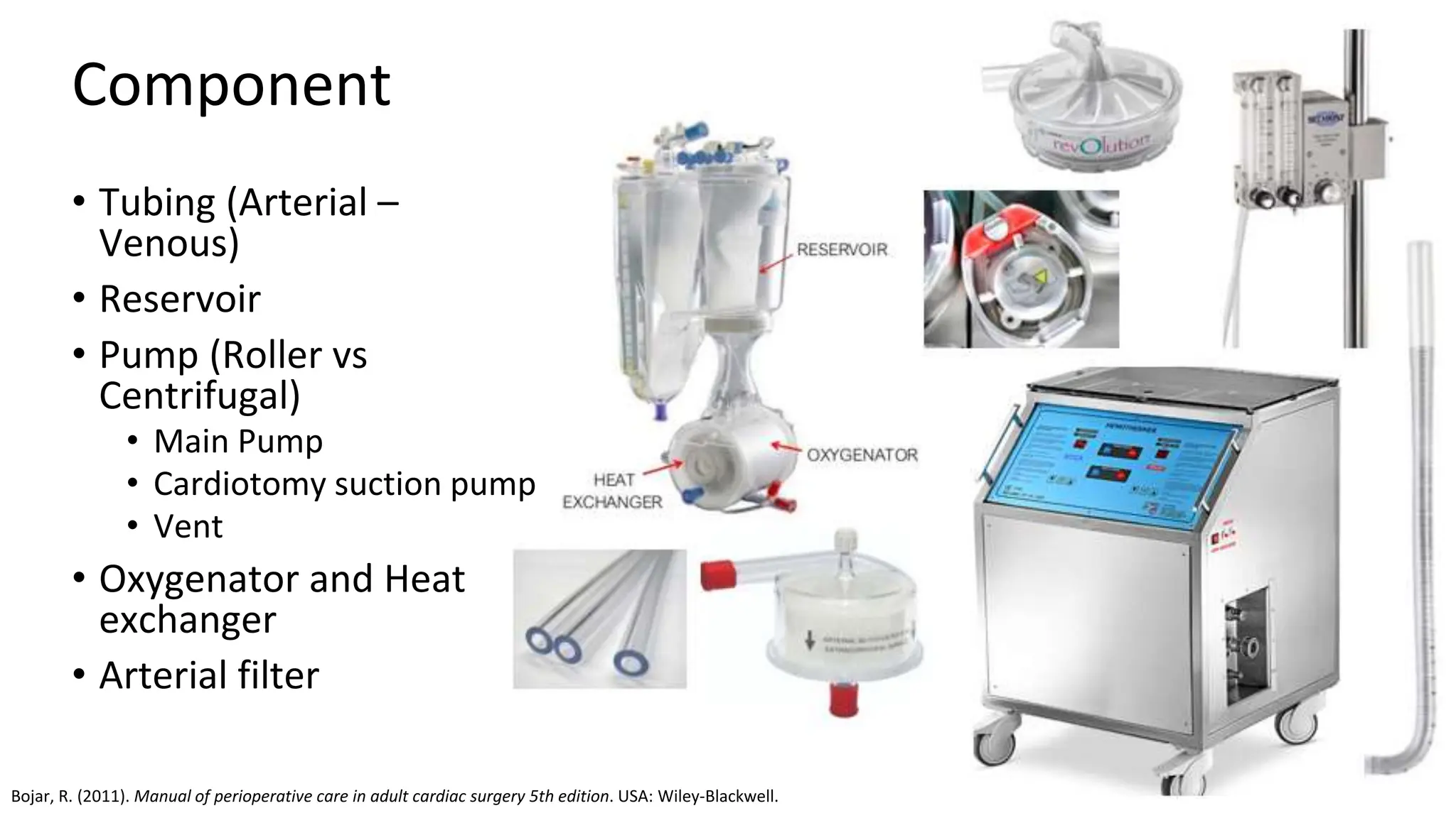 Component
• Tubing (Arterial –
Venous)
• Reservoir
• Pump (Roller vs
Centrifugal)
• Main Pump
• Cardiotomy suction pump
• Vent
• Oxygenator and Heat
exchanger
• Arterial filter
Bojar, R. (2011). Manual of perioperative care in adult cardiac surgery 5th edition. USA: Wiley-Blackwell.
 