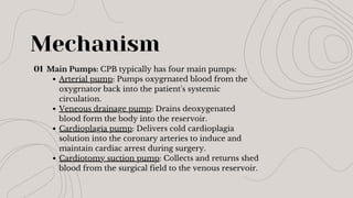 Main Pumps: CPB typically has four main pumps:
Arterial pump: Pumps oxygrnated blood from the
oxygrnator back into the patient's systemic
circulation.
Veneous drainage pump: Drains deoxygenated
blood form the body into the reservoir.
Cardioplagia pump: Delivers cold cardioplagia
solution into the coronary arteries to induce and
maintain cardiac arrest during surgery.
Cardiotomy suction pump: Collects and returns shed
blood from the surgical field to the venous reservoir.
Mechanism
01
 