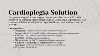 Cardioplegia Solution
For proper surgical access surgeon requires cardiac stand still, this is
achieved by injecting cardioplegia solution in the heart (a potassium rich
chemical solution which arrests myocardial electrical and mechanical
activity).
Composition:
Potassium
Magnesium
Calcium
Sodium
Bicarbonate or Buffer
Glucose, Glutamate, & Aspartate
Mannitol
Procaine, Lidocaine
(<140mEq/l) induces cardiac arrest by depolarizing cells.
(1.5- 15 mmol/l) stabilizes cell membranes and prevents calcium overload.
( 0.7-1.2mmol/l) helps maintain myocardial integrity.
(<140Eq/l) maintains ionic balance.
(maintains pH and prevent acidosis.)
(provides energy.)
(Act as an osmotic diuretic to reduce myocardial edema.)
 