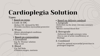 Cardioplegia Solution
Types:
Based on temp.
Cold: (4-10C
1.
Based on composition
Crystalloid
1.
Based on delivery method
Antigrade
1.
-Reduce O2 +demand by 90%
-Provides excellent myocardial protective
-Mimic physiological conditions
-Faster recovery
2. Retrograde
-E.g. St. Thomas’ solution
-Easy to use
2. Blood
-E.g. Del Nido
-Contains oxygen, nutrients
3. Combined
-Delivered via the arotic root into coronary
arteries
-Mimics normal blood flow
2. Wram
-Delivered through coronary veins
-Use in case of arotic insufficiency or
blockage
-Used for optimal myocardial protection in
prolonged surgeries
 