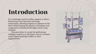 Introduction
It's a technique used in cardiac surgery to divert
blood away from the heart and lungs
temporarily, allowing surgeons to operate on the
heart while keeping the patient's circulation and
oxygenation maintained through a heart-lung
machine.
This procedure is crucial for performing
complex surgeries on the heart, such as coronary
artery bypass grafting (CABG) or valve
replacements.
 
