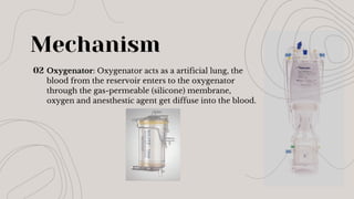 Mechanism
02 Oxygenator: Oxygenator acts as a artificial lung, the
blood from the reservoir enters to the oxygenator
through the gas-permeable (silicone) membrane,
oxygen and anesthestic agent get diffuse into the blood.
 