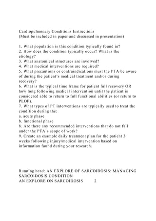 Cardiopulmonary Conditions Instructions
(Must be included in paper and discussed in presentation)
1. What population is this condition typically found in?
2. How does the condition typically occur? What is the
etiology?
3. What anatomical structures are involved?
4. What medical interventions are required?
5. What precautions or contraindications must the PTA be aware
of during the patient’s medical treatment and/or during
recovery?
6. What is the typical time frame for patient full recovery OR
how long following medical intervention until the patient is
considered able to return to full functional abilities (or return to
PLOF).
7. What types of PT interventions are typically used to treat the
condition during the:
a. acute phase
b. functional phase
8. Are there any recommended interventions that do not fall
under the PTA’s scope of work?
9. Create an example daily treatment plan for the patient 3
weeks following injury/medical intervention based on
information found during your research.
Running head: AN EXPLORE OF SARCOIDOSIS: MANAGING
SARCOIDOSIS CONDITION
AN EXPLORE ON SARCOIDOSIS 2
 