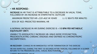 • HR RESPONSE-
INCREASE IN HR THAT IS ATTRIBUTABLE TO A DECREASE IN VAGAL TONE,
FOLLOWED BY AN INCREASE IN SYMPATHETIC OUTFLOW
MAXIMUM PREDICTED HR=220–AGE IN YEARS (±12 BEATS PER MINUTE)
85% OF AGE-PREDICTED MAXIMAL HR
A NORMAL INCREASE IN HR DURING EXERCISE IS ≈10 BPM PER METABOLIC
EQUIVALENT (MET)
UNABLE TO ADEQUATELY INCREASE HR-SINUS NODE DYSFUNCTION,
PROGNOSTICATING CARDIAC DISEASES AND DEFINED AS CHRONOTROPIC
INCOMPETENCE.
HR RECOVERY- CHANGE IN HR IMMEDIATELY AFTER TERMINATION OF THE EXERCISE
HR HAS RAPID FALL DURING THE FIRST 30 SECONDS AFTER EXERCISE, FOLLOWED BY A SLOWER
RETURN TO THE PREEXERCISE LEVEL. (VAGAL REACTIVATION)
 