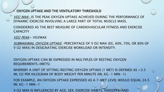 • OXYGEN UPTAKE AND THE VENTILATORY THRESHOLD
VO2 MAX- IS THE PEAK OXYGEN UPTAKE ACHIEVED DURING THE PERFORMANCE OF
DYNAMIC EXERCISE INVOLVING A LARGE PART OF TOTAL MUSCLE MASS.
CONSIDERED AS THE BEST MEASURE OF CARDIOVASCULAR FITNESS AND EXERCISE
CAPACITY
VO2 PEAK= VO2MAX
SUBMAXIMAL OXYGEN UPTAKE -PERCENTAGE OF V̇ O2 MAX (EG, 60%, 70%, OR 80% OF
V̇ O2 MAX) IN DESIGNATING EXERCISE WORKLOAD OR INTENSITY.
OXYGEN UPTAKE CAN BE EXPRESSED IN MULTIPLES OF RESTING OXYGEN
REQUIREMENTS-(METS)
WHEREBY A UNIT OF SITTING/RESTING OXYGEN UPTAKE (1 MET) IS DEFINED AS ≈3.5
ML O2 PER KILOGRAM OF BODY WEIGHT PER MINUTE (ML KG−1 MIN−1)
FOR EXAMPLE, AN OXYGEN UPTAKE EXPRESSED AS A 7-MET LEVEL WOULD EQUAL 24.5
ML KG−1 MIN−1
V̇ O2 MAX IS INFLUENCED BY AGE, SEX, EXERCISE HABITS, HEREDITY, AND
 
