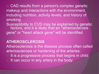  CAD results from a person's complex genetic
makeup and interactions with the environment,
including nutrition, activity levels, and history of
smoking.
Susceptibility to CVD may be explained by genetic
factors, and it is likely that an "atherosclerosis
gene" or "heart attack gene" will be identified
ATHEROSCLEROSIS
Atherosclerosis is the disease process often called
arteriosclerosis or hardening of the arteries.
 It is a progressive process that begins in child
 It can occur in any artery in the body
 