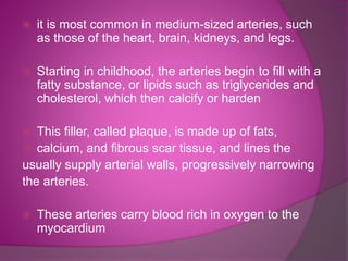  it is most common in medium-sized arteries, such
as those of the heart, brain, kidneys, and legs.
 Starting in childhood, the arteries begin to fill with a
fatty substance, or lipids such as triglycerides and
cholesterol, which then calcify or harden
 This filler, called plaque, is made up of fats,
 calcium, and fibrous scar tissue, and lines the
usually supply arterial walls, progressively narrowing
the arteries.
 These arteries carry blood rich in oxygen to the
myocardium
 