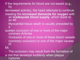 If the requirements for blood are not eased (e.g.,
by
decreased activity), the heart attempts to continue
meeting the increased demands for oxygen with
an inadequate blood supply, which leads to
an MI
 Myocardial tissue death is usually preceded by
a
sudden occlusion of one or more of the major
coronary Arteries
 Occlusion of one or more of these blood vessels
 (coronary occlusion) is one of the major causes
of
MI.
 The occlusion may result from the formation of
a clot that develops suddenly when plaque
ruptures
 