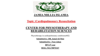 JAMIA MILLIA ISLAMIA
Topic :Cardiopulmonary Resuscitation
CENTER FOR PHYSOTHERAPY AND
REHABILITATION SCIENCES
Physiotherapy in cardiopulmonary conditions(402)
Submitted to : DR. Jamal Ali Moiz
Submitted by : Noor Jahan
BPT 4th year
ROLL NO.17BPTO27
 