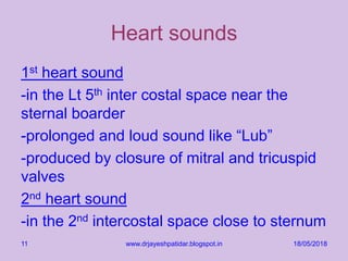 Heart sounds
1st heart sound
-in the Lt 5th inter costal space near the
sternal boarder
-prolonged and loud sound like “Lub”
-produced by closure of mitral and tricuspid
valves
2nd heart sound
-in the 2nd intercostal space close to sternum
18/05/2018www.drjayeshpatidar.blogspot.in11
 
