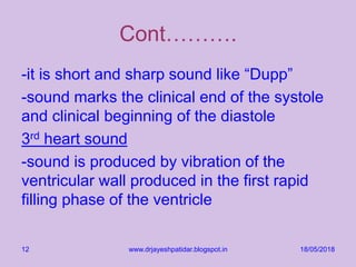 Cont……….
-it is short and sharp sound like “Dupp”
-sound marks the clinical end of the systole
and clinical beginning of the diastole
3rd heart sound
-sound is produced by vibration of the
ventricular wall produced in the first rapid
filling phase of the ventricle
18/05/2018www.drjayeshpatidar.blogspot.in12
 