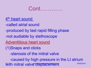 Cont…………
4th heart sound
-called atrial sound
-produced by last rapid filling phase
-not audiable by stethoscope
Adventitious heart sound
(1)Snaps and clicks
-stenosis of the mitral valve
-caused by high pressure in the Lt atrium
with mitral valve displacement 18/05/2018www.drjayeshpatidar.blogspot.in13
 