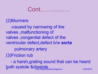 Cont……………
(2)Murmers
-caused by narrowing of the
valves ,malfunctioning of
valves ,congenital defect of the
ventricular defect,defect b/w aorta
pulmonary artery
(3)Friction rub
- a harsh,grating sound that can be heard
both systole &diastole 18/05/2018www.drjayeshpatidar.blogspot.in14
 