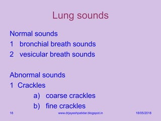 Lung sounds
Normal sounds
1 bronchial breath sounds
2 vesicular breath sounds
Abnormal sounds
1 Crackles
a) coarse crackles
b) fine crackles
18/05/2018www.drjayeshpatidar.blogspot.in18
 