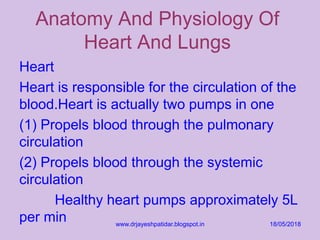 Anatomy And Physiology Of
Heart And Lungs
Heart
Heart is responsible for the circulation of the
blood.Heart is actually two pumps in one
(1) Propels blood through the pulmonary
circulation
(2) Propels blood through the systemic
circulation
Healthy heart pumps approximately 5L
per min 18/05/2018www.drjayeshpatidar.blogspot.in
 