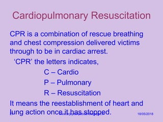 Cardiopulmonary Resuscitation
CPR is a combination of rescue breathing
and chest compression delivered victims
through to be in cardiac arrest.
‘CPR’ the letters indicates,
C – Cardio
P – Pulmonary
R – Resuscitation
It means the reestablishment of heart and
lung action once it has stopped. 18/05/2018www.drjayeshpatidar.blogspot.in27
 